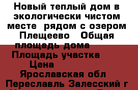 Новый теплый дом в экологически чистом месте, рядом с озером Плещеево › Общая площадь дома ­ 140 › Площадь участка ­ 9 › Цена ­ 1 790 000 - Ярославская обл., Переславль-Залесский г. Недвижимость » Дома, коттеджи, дачи продажа   . Ярославская обл.,Переславль-Залесский г.